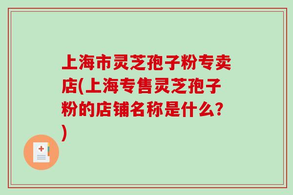 上海市灵芝孢子粉专卖店(上海专售灵芝孢子粉的店铺名称是什么？)
