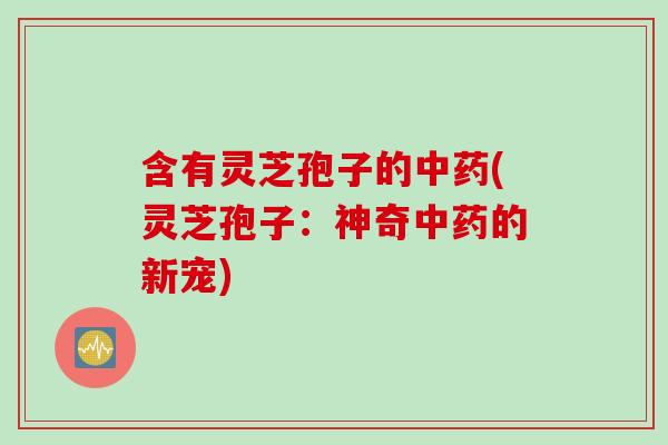 含有灵芝孢子的中药(灵芝孢子：神奇中药的新宠)