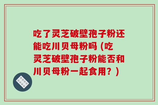 吃了灵芝破壁孢子粉还能吃川贝母粉吗 (吃灵芝破壁孢子粉能否和川贝母粉一起食用？)