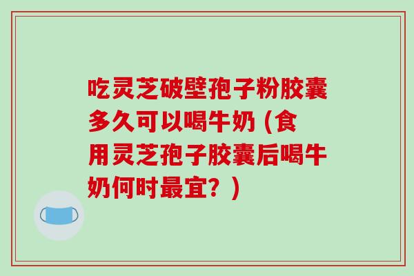 吃灵芝破壁孢子粉胶囊多久可以喝牛奶 (食用灵芝孢子胶囊后喝牛奶何时最宜？)