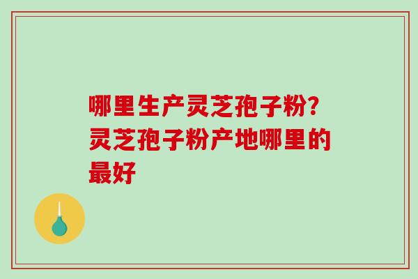 哪里生产灵芝孢子粉？灵芝孢子粉产地哪里的最好