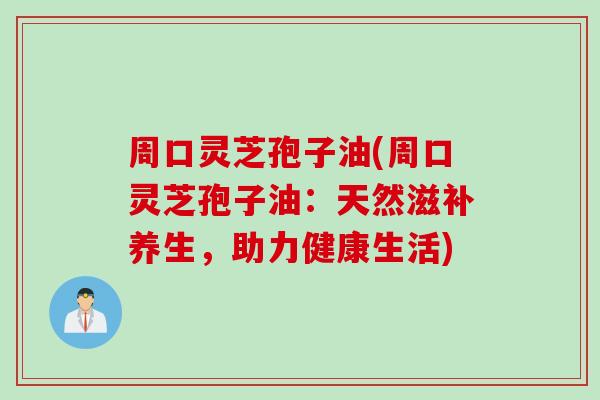 周口灵芝孢子油(周口灵芝孢子油：天然滋补养生，助力健康生活)
