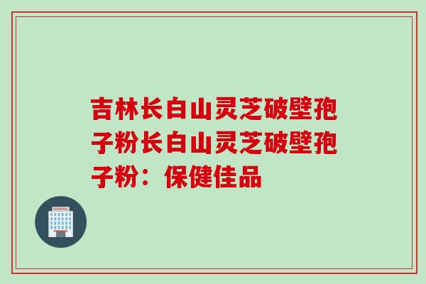 吉林长白山灵芝破壁孢子粉长白山灵芝破壁孢子粉：保健佳品