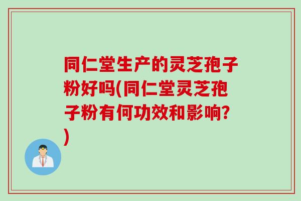 同仁堂生产的灵芝孢子粉好吗(同仁堂灵芝孢子粉有何功效和影响？)