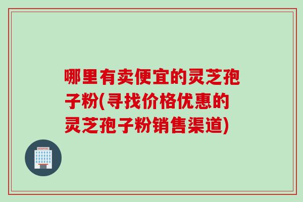 哪里有卖便宜的灵芝孢子粉(寻找价格优惠的灵芝孢子粉销售渠道)