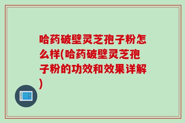 哈药破壁灵芝孢子粉怎么样(哈药破壁灵芝孢子粉的功效和效果详解)