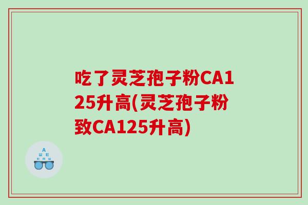 吃了灵芝孢子粉CA125升高(灵芝孢子粉致CA125升高)