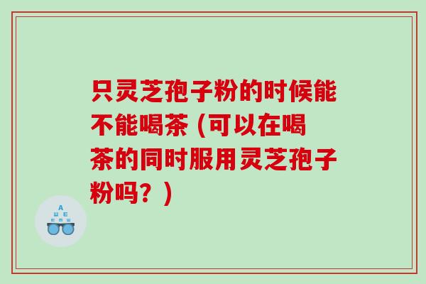 只灵芝孢子粉的时候能不能喝茶 (可以在喝茶的同时服用灵芝孢子粉吗？)