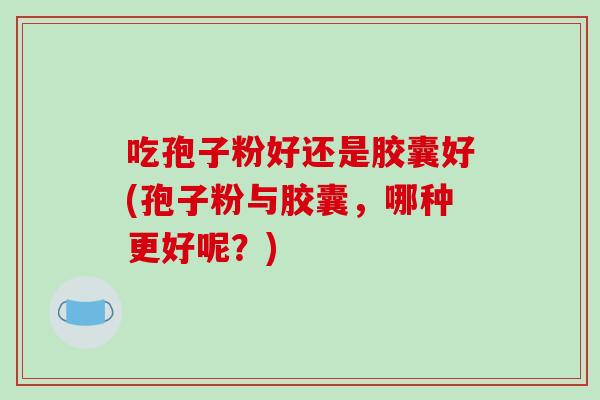 吃孢子粉好还是胶囊好(孢子粉与胶囊，哪种更好呢？)