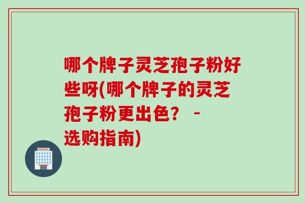 哪个牌子灵芝孢子粉好些呀(哪个牌子的灵芝孢子粉更出色？ - 选购指南)