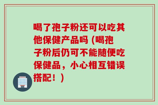 喝了孢子粉还可以吃其他保健产品吗 (喝孢子粉后仍可不能随便吃保健品，小心相互错误搭配！)
