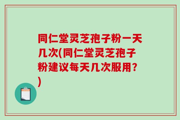 同仁堂灵芝孢子粉一天几次(同仁堂灵芝孢子粉建议每天几次服用？)