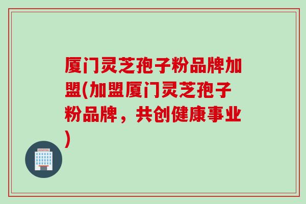 厦门灵芝孢子粉品牌加盟(加盟厦门灵芝孢子粉品牌，共创健康事业)
