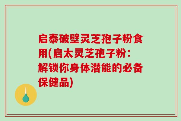 启泰破壁灵芝孢子粉食用(启太灵芝孢子粉：解锁你身体潜能的必备保健品)
