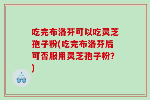 吃完布洛芬可以吃灵芝孢子粉(吃完布洛芬后可否服用灵芝孢子粉？)