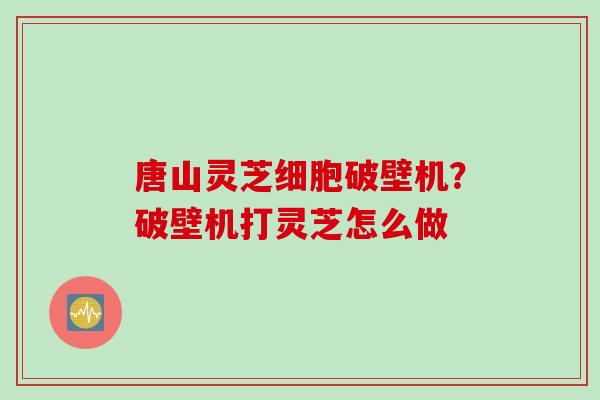 唐山灵芝细胞破壁机?破壁机打灵芝怎么做 唐山灵芝细胞破壁机?破壁机打灵芝怎么做