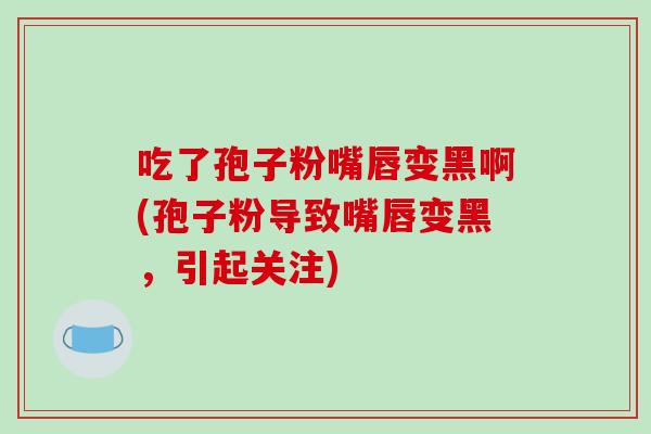 吃了孢子粉嘴唇变黑啊(孢子粉导致嘴唇变黑，引起关注)