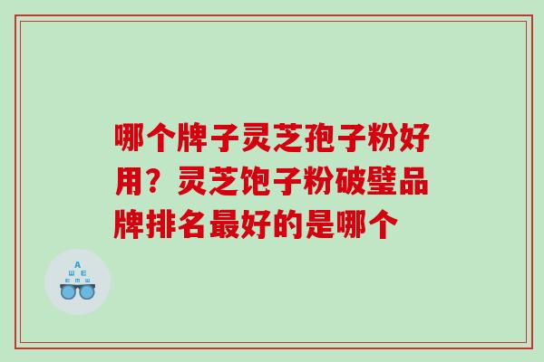 哪个牌子灵芝孢子粉好用？灵芝饱子粉破璧品牌排名最好的是哪个