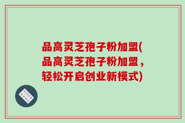 品高灵芝孢子粉加盟(品高灵芝孢子粉加盟，轻松开启创业新模式)