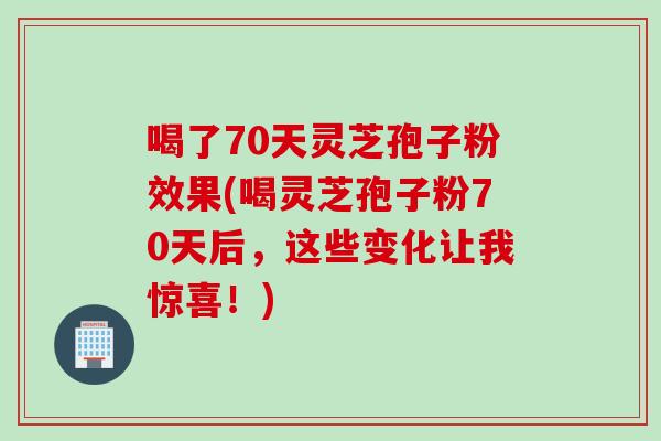 喝了70天灵芝孢子粉效果(喝灵芝孢子粉70天后,这些变化让我惊喜!) 喝了70天灵芝孢子粉效果(喝灵芝孢子粉70天后,这些变化让我惊喜!)