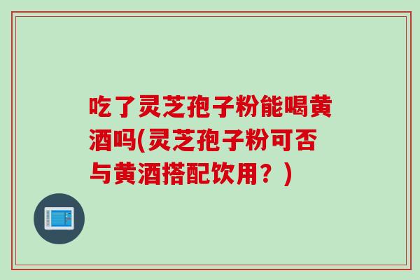 吃了灵芝孢子粉能喝黄酒吗(灵芝孢子粉可否与黄酒搭配饮用？)