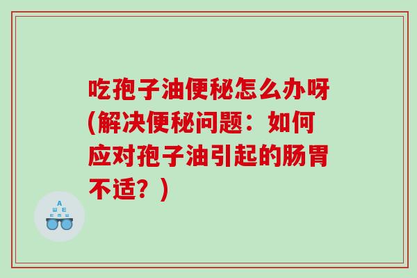 吃孢子油便秘怎么办呀(解决便秘问题：如何应对孢子油引起的肠胃不适？)