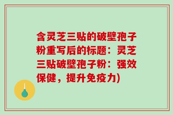 含灵芝三贴的破壁孢子粉重写后的标题：灵芝三贴破壁孢子粉：强效保健，提升免疫力)