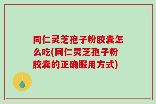 同仁灵芝孢子粉胶囊怎么吃(同仁灵芝孢子粉胶囊的正确服用方式)