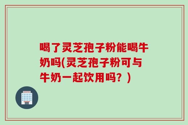 喝了灵芝孢子粉能喝牛奶吗(灵芝孢子粉可与牛奶一起饮用吗？)