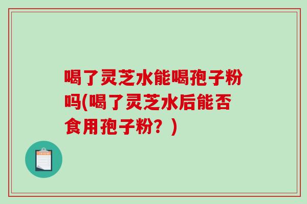 喝了灵芝水能喝孢子粉吗(喝了灵芝水后能否食用孢子粉？)