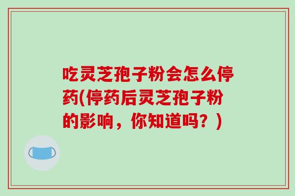 吃灵芝孢子粉会怎么停药(停药后灵芝孢子粉的影响，你知道吗？)