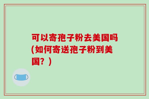 可以寄孢子粉去美国吗(如何寄送孢子粉到美国？)