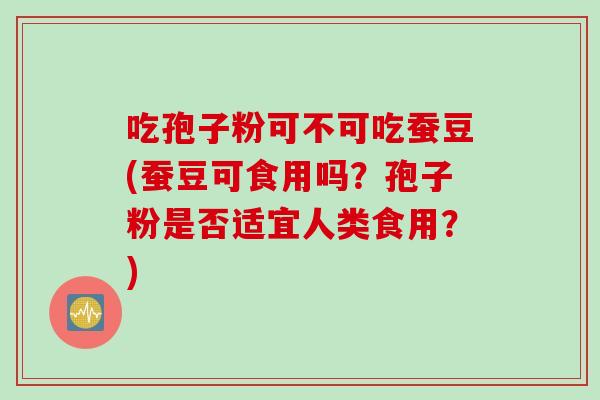 吃孢子粉可不可吃蚕豆(蚕豆可食用吗？孢子粉是否适宜人类食用？)