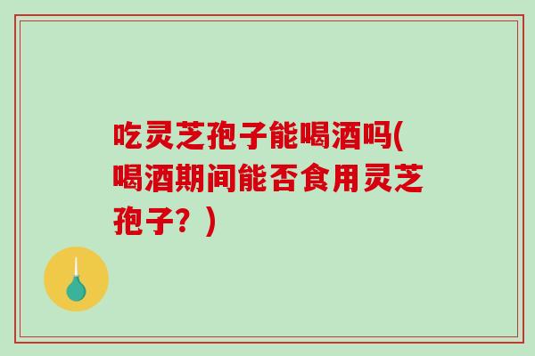 吃灵芝孢子能喝酒吗(喝酒期间能否食用灵芝孢子？)