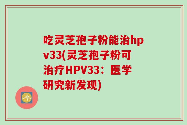 吃灵芝孢子粉能治hpv33(灵芝孢子粉可治疗HPV33：医学研究新发现)