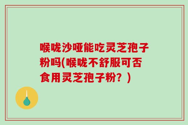 喉咙沙哑能吃灵芝孢子粉吗(喉咙不舒服可否食用灵芝孢子粉？)