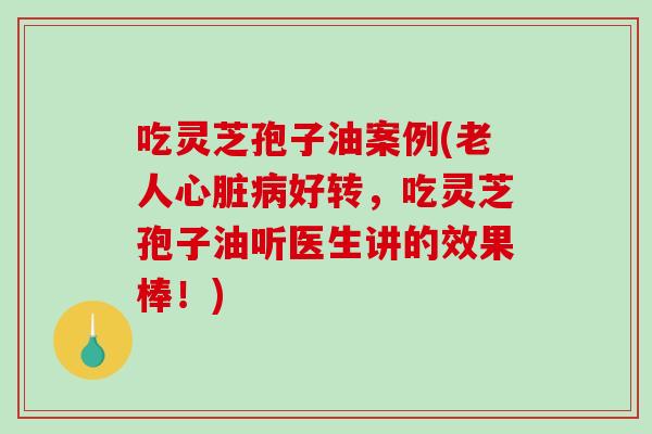 吃灵芝孢子油案例(老人心脏病好转，吃灵芝孢子油听医生讲的效果棒！)