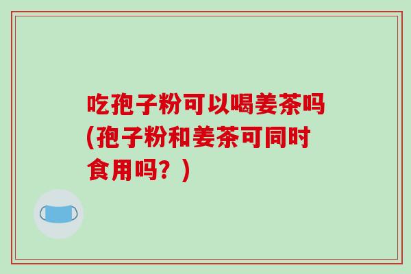 吃孢子粉可以喝姜茶吗(孢子粉和姜茶可同时食用吗？)