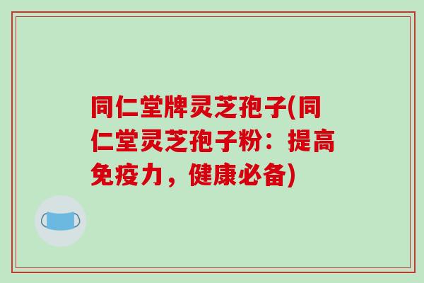 同仁堂牌灵芝孢子(同仁堂灵芝孢子粉：提高免疫力，健康必备)