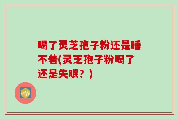 喝了灵芝孢子粉还是睡不着(灵芝孢子粉喝了还是失眠？)