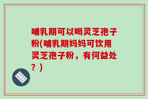 哺乳期可以喝灵芝孢子粉(哺乳期妈妈可饮用灵芝孢子粉，有何益处？)
