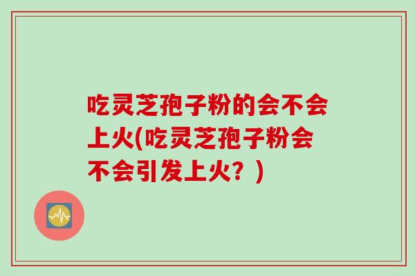 吃灵芝孢子粉的会不会上火(吃灵芝孢子粉会不会引发上火？)