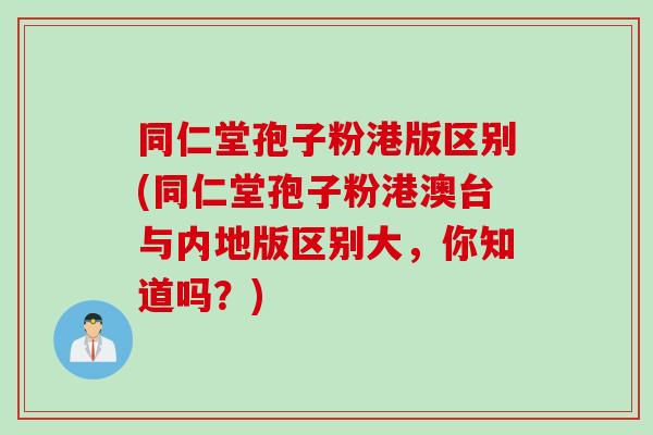 同仁堂孢子粉港版区别(同仁堂孢子粉港澳台与内地版区别大，你知道吗？)
