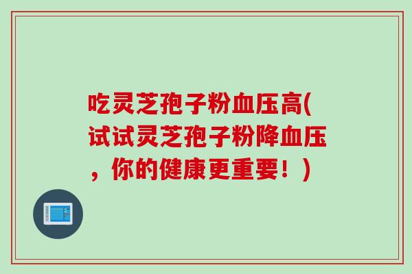 吃灵芝孢子粉血压高(试试灵芝孢子粉降血压，你的健康更重要！)