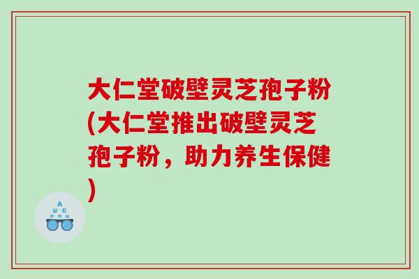 大仁堂破壁灵芝孢子粉(大仁堂推出破壁灵芝孢子粉，助力养生保健)