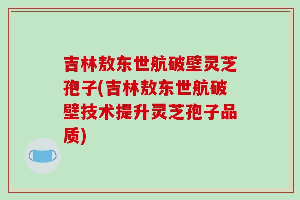 吉林敖东世航破壁灵芝孢子(吉林敖东世航破壁技术提升灵芝孢子品质)