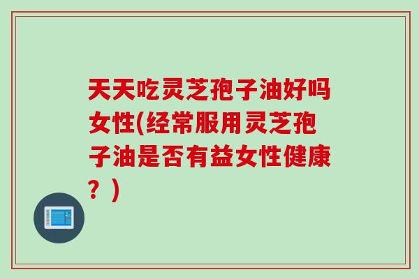 天天吃灵芝孢子油好吗女性(经常服用灵芝孢子油是否有益女性健康？)