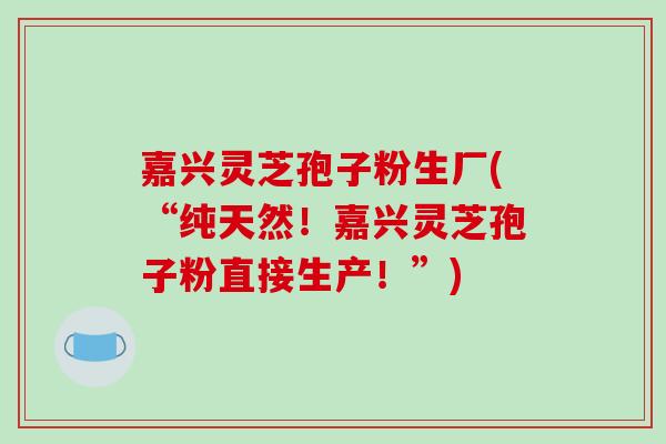嘉兴灵芝孢子粉生厂(“纯天然！嘉兴灵芝孢子粉直接生产！”)