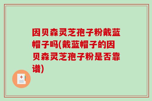 因贝森灵芝孢子粉戴蓝帽子吗(戴蓝帽子的因贝森灵芝孢子粉是否靠谱)