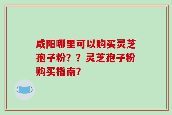咸阳哪里可以购买灵芝孢子粉??灵芝孢子粉购买指南? 咸阳哪里可以购买灵芝孢子粉??灵芝孢子粉购买指南?
